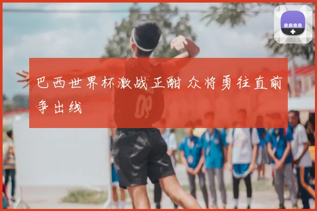 巴西世界杯激战正酣 众将勇往直前争出线