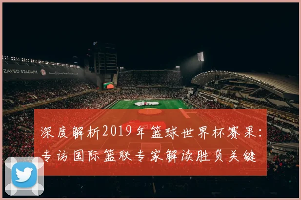深度解析2019年篮球世界杯赛果:专访国际篮联专家解读胜负关键