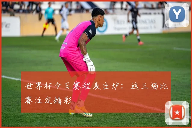世界杯今日赛程表出炉：这三场比赛注定精彩