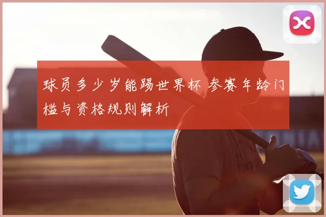 球员多少岁能踢世界杯 参赛年龄门槛与资格规则解析