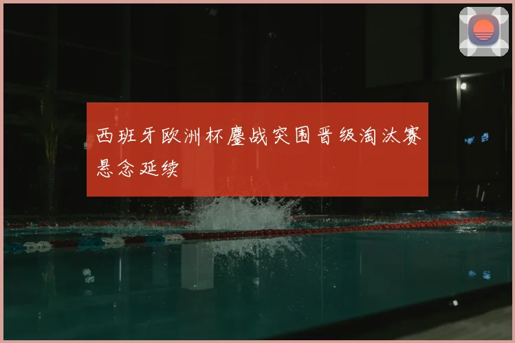 西班牙欧洲杯鏖战突围晋级淘汰赛悬念延续