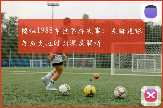 揭秘1988年世界杯决赛：关键进球与历史性时刻深度解析
