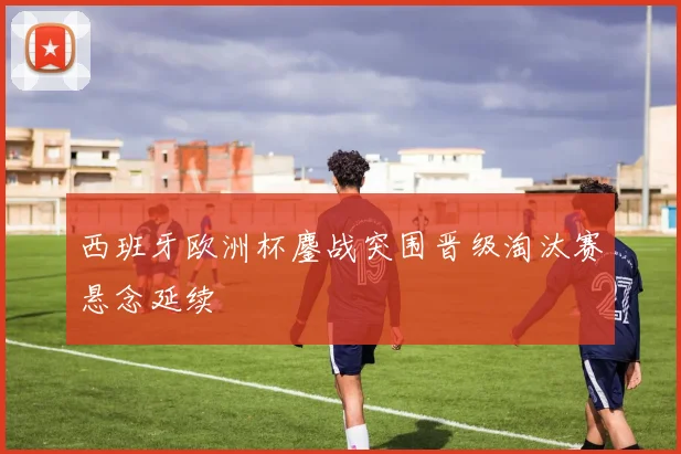 西班牙欧洲杯鏖战突围晋级淘汰赛悬念延续