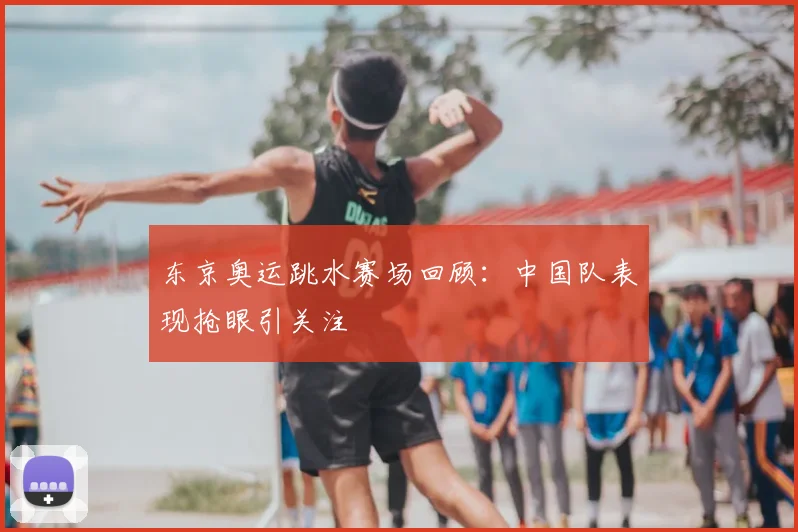 东京奥运跳水赛场回顾：中国队表现抢眼引关注