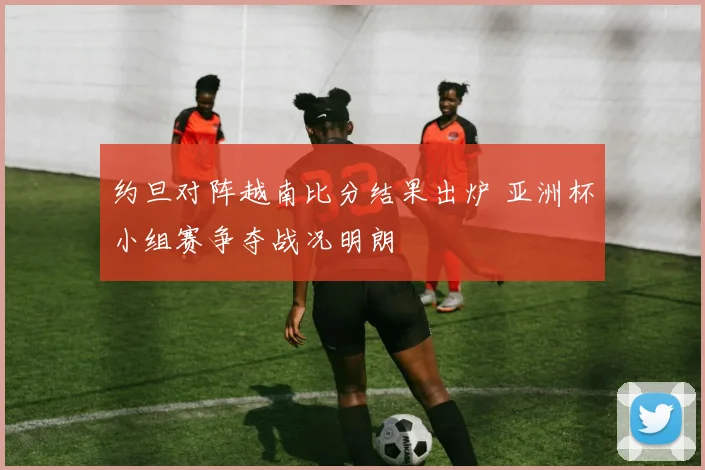 约旦对阵越南比分结果出炉 亚洲杯小组赛争夺战况明朗