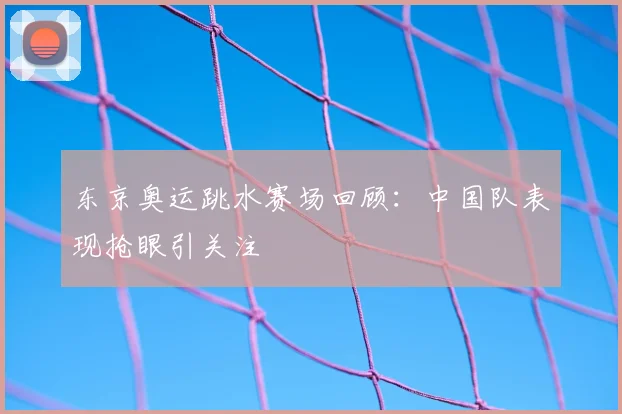 东京奥运跳水赛场回顾：中国队表现抢眼引关注