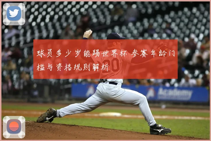 球员多少岁能踢世界杯 参赛年龄门槛与资格规则解析