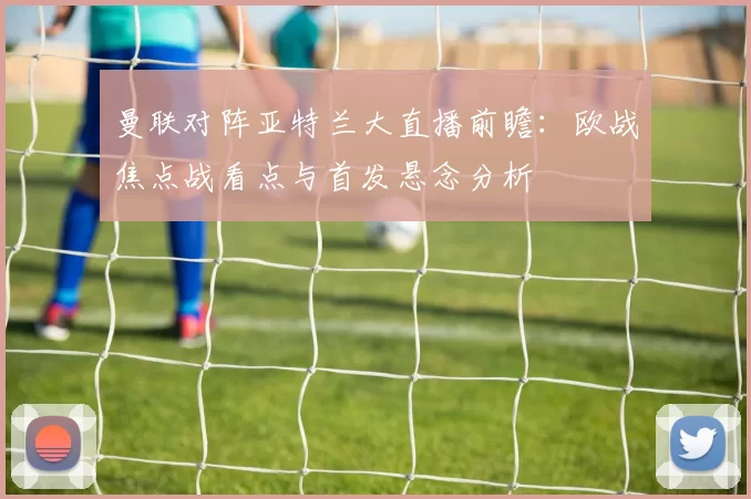 曼联对阵亚特兰大直播前瞻：欧战焦点战看点与首发悬念分析