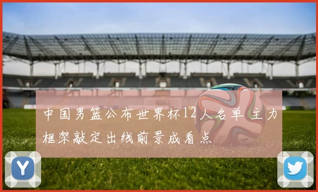 中国男篮公布世界杯12人名单 主力框架敲定出线前景成看点