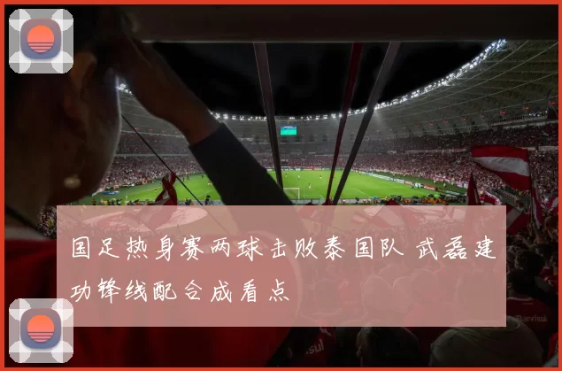 国足热身赛两球击败泰国队 武磊建功锋线配合成看点