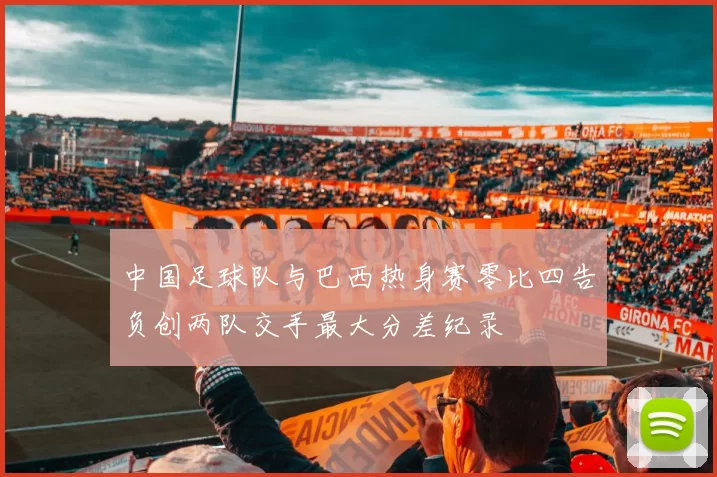 中国足球队与巴西热身赛零比四告负创两队交手最大分差纪录