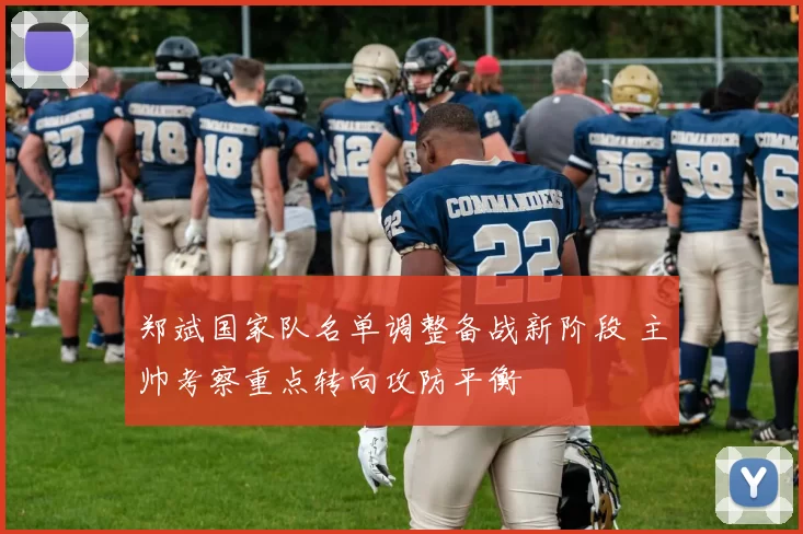 郑斌国家队名单调整备战新阶段 主帅考察重点转向攻防平衡
