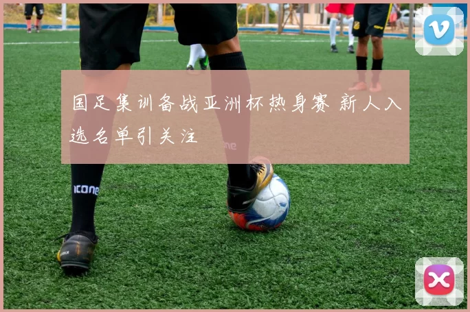 国足集训备战亚洲杯热身赛 新人入选名单引关注