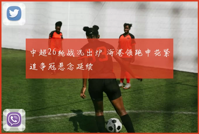 中超26轮战况出炉 海港领跑申花紧追争冠悬念延续