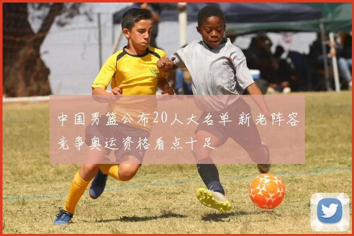 中国男篮公布20人大名单 新老阵容竞争奥运资格看点十足