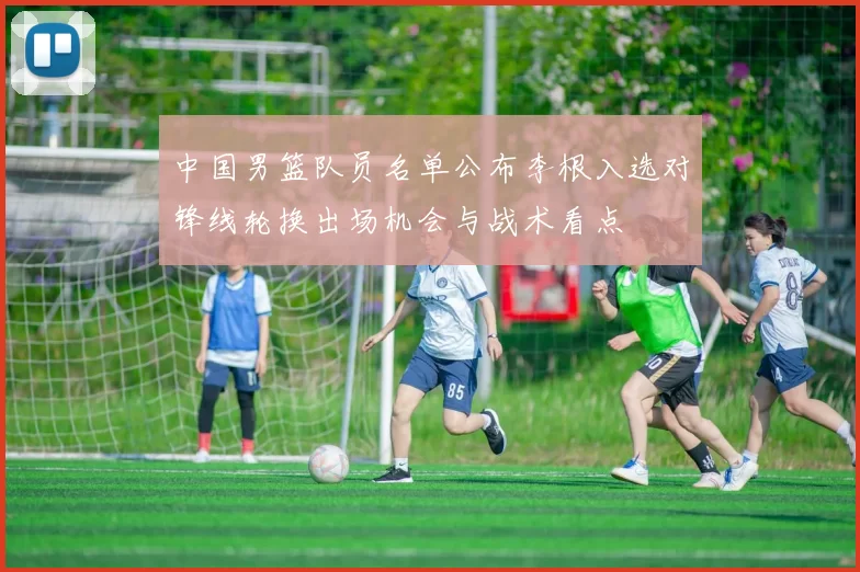 中国男篮队员名单公布李根入选对锋线轮换出场机会与战术看点