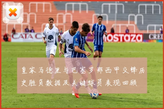 皇家马德里与巴塞罗那西甲交锋历史胜负数据及关键球员表现回顾