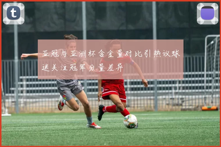亚冠与亚洲杯含金量对比引热议球迷关注冠军分量差异