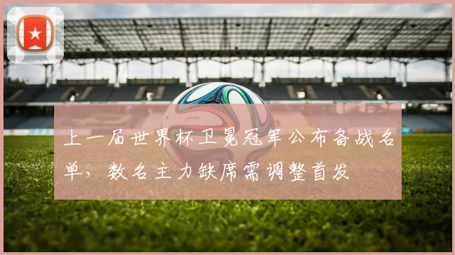 上一届世界杯卫冕冠军公布备战名单，数名主力缺席需调整首发