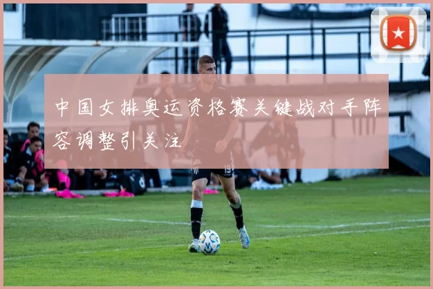 中国女排奥运资格赛关键战对手阵容调整引关注