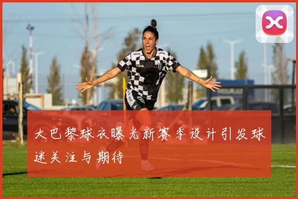 大巴黎球衣曝光新赛季设计引发球迷关注与期待
