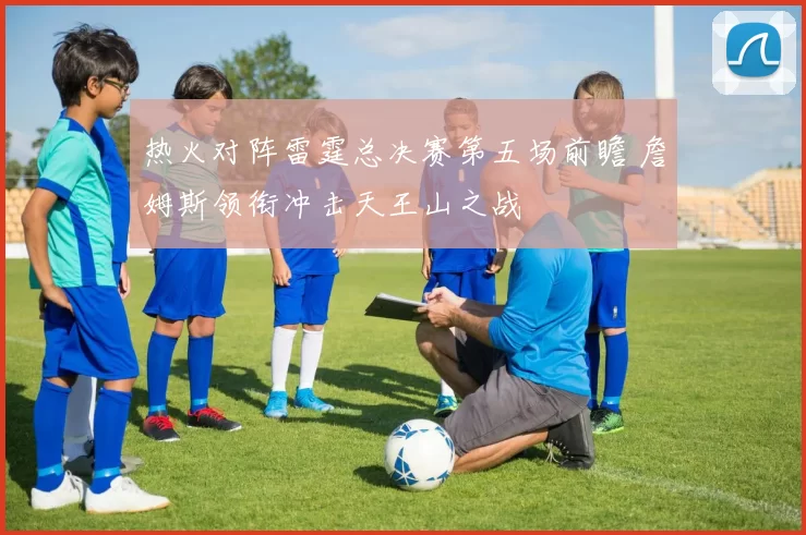热火对阵雷霆总决赛第五场前瞻 詹姆斯领衔冲击天王山之战