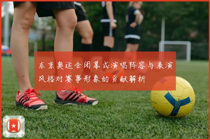 东京奥运会闭幕式演唱阵容与表演风格对赛事形象的贡献解析