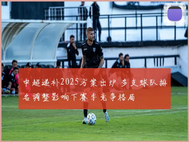 中超递补2025方案出炉 多支球队排名调整影响下赛季竞争格局