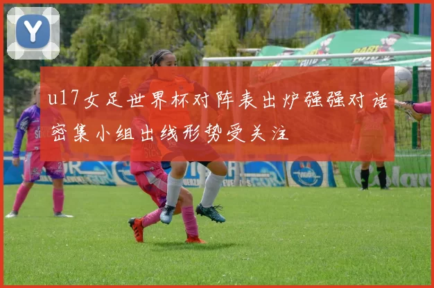 u17女足世界杯对阵表出炉强强对话密集小组出线形势受关注