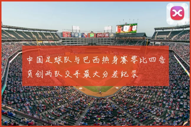 中国足球队与巴西热身赛零比四告负创两队交手最大分差纪录