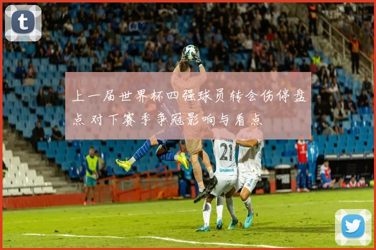 上一届世界杯四强球员转会伤停盘点 对下赛季争冠影响与看点