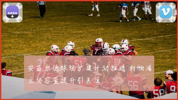 安菲尔德球场扩建计划推进 利物浦主场容量提升引关注