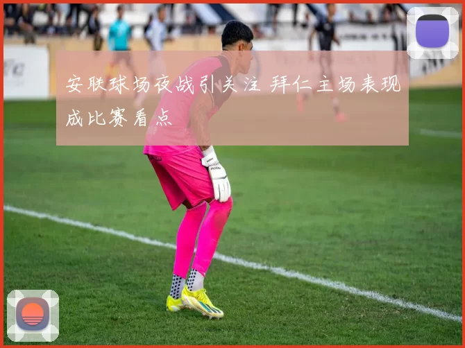 安联球场夜战引关注 拜仁主场表现成比赛看点
