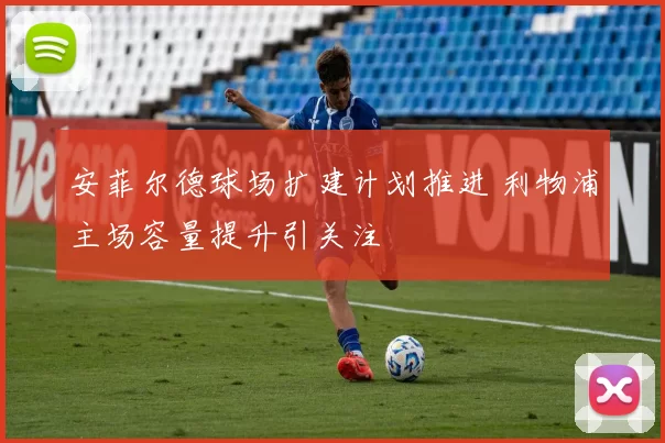 安菲尔德球场扩建计划推进 利物浦主场容量提升引关注