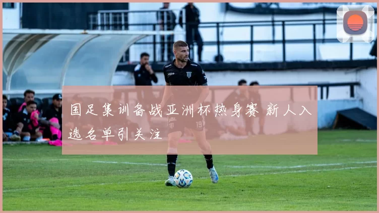 国足集训备战亚洲杯热身赛 新人入选名单引关注
