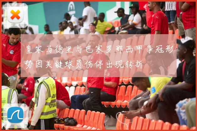 皇家马德里与巴塞罗那西甲争冠形势因关键球员伤停出现转折