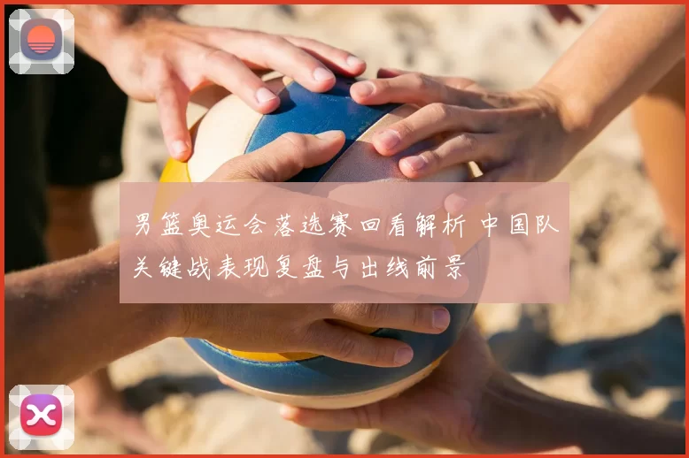 男篮奥运会落选赛回看解析 中国队关键战表现复盘与出线前景