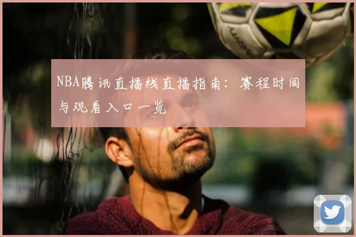 NBA腾讯直播线直播指南:赛程时间与观看入口一览