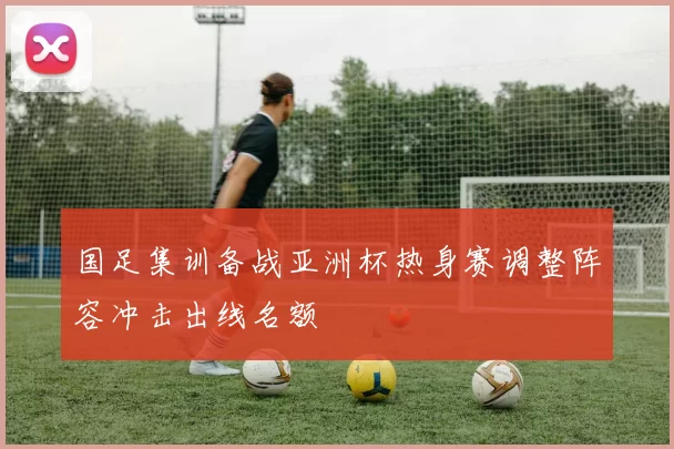国足集训备战亚洲杯热身赛调整阵容冲击出线名额