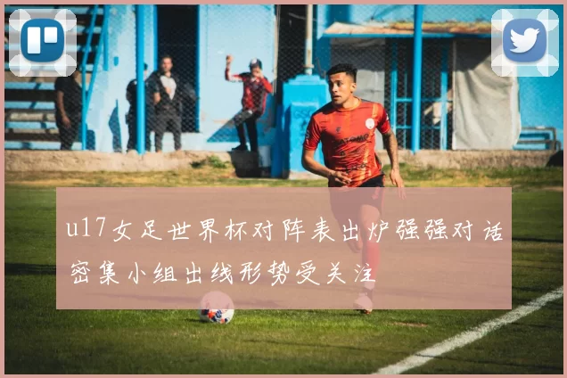 u17女足世界杯对阵表出炉强强对话密集小组出线形势受关注