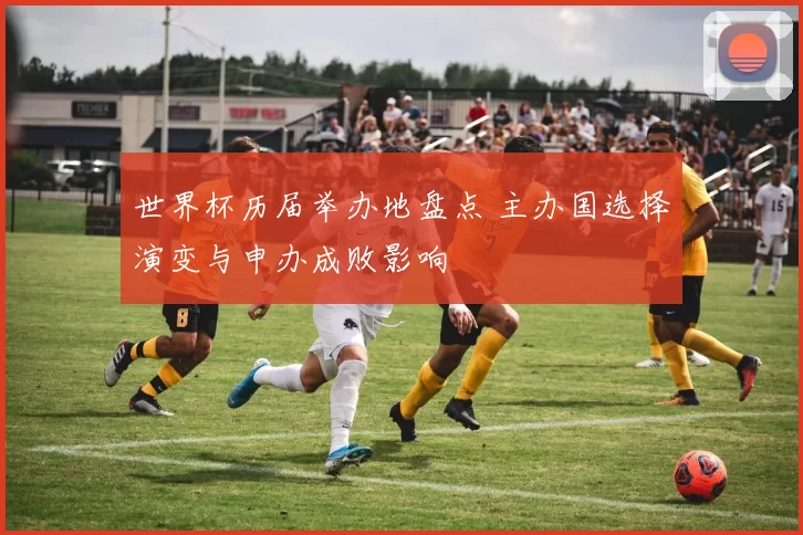 世界杯历届举办地盘点 主办国选择演变与申办成败影响