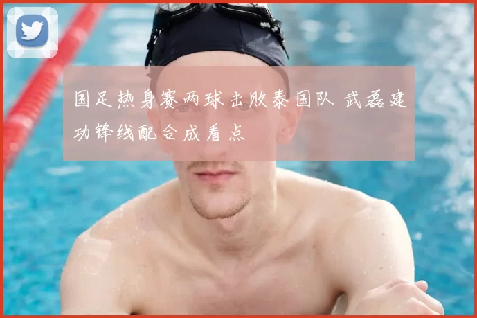 国足热身赛两球击败泰国队 武磊建功锋线配合成看点