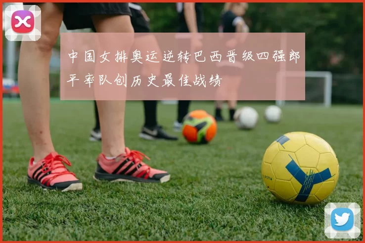 中国女排奥运逆转巴西晋级四强郎平率队创历史最佳战绩