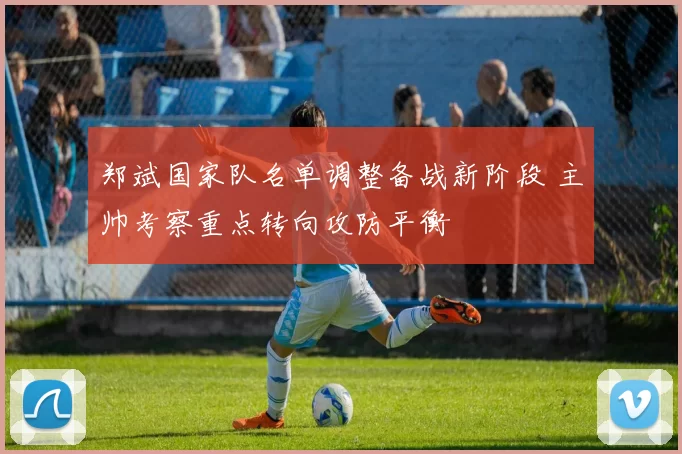 郑斌国家队名单调整备战新阶段 主帅考察重点转向攻防平衡
