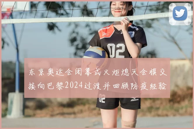 东京奥运会闭幕式火炬熄灭会旗交接向巴黎2024过渡并回顾防疫经验