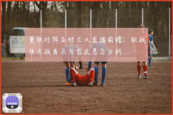 曼联对阵亚特兰大直播前瞻：欧战焦点战看点与首发悬念分析