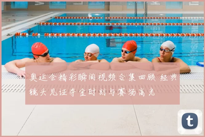 奥运会精彩瞬间视频合集回顾 经典镜头见证夺金时刻与赛场高光