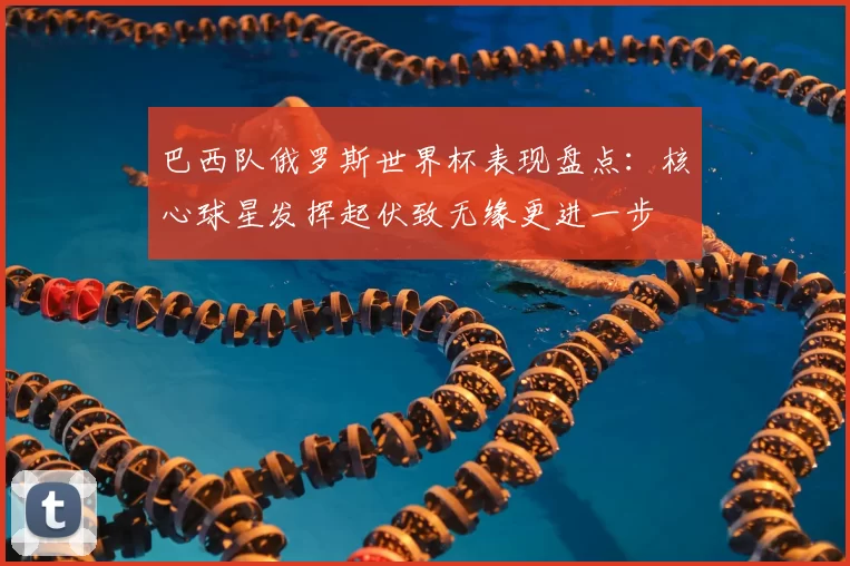 巴西队俄罗斯世界杯表现盘点：核心球星发挥起伏致无缘更进一步